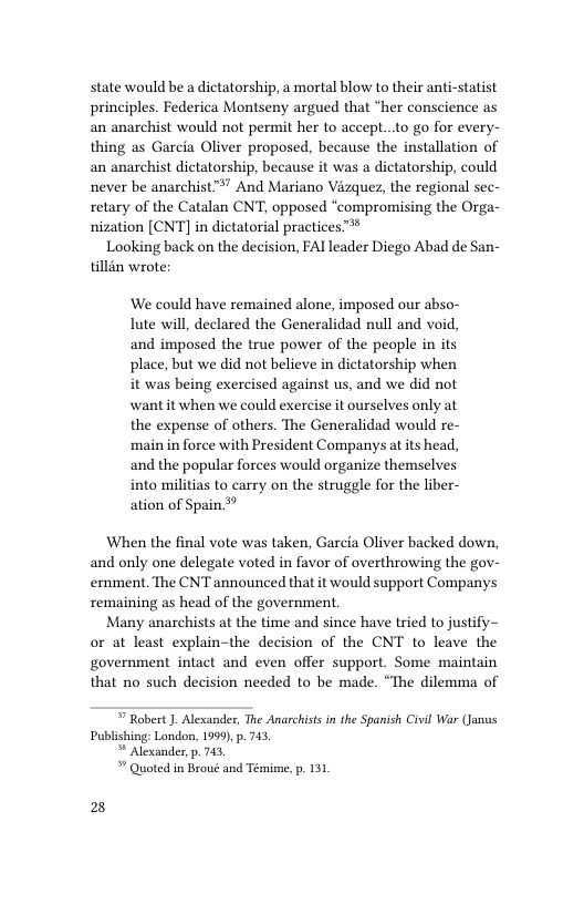 state would be a dictatorship, a mortal blow to their anti-statist principles. Federica Montseny argued that “her conscience as an anarchist would not permit her to accept...to go for every- thing as Garcia Oliver proposed, because the installation of an anarchist dictatorship, because it was a dictatorship, could never be anarchist™ And Mariano Vizquez, the regional sec- retary of the Catalan CNT, opposed “compromising the Orga- nization [CNT] in dictatorial practices™®  Looking back on the decision, FAI leader Diego Abad de San- tillin wrote:  We could have remained alone, imposed our abso- lute will, declared the Generalidad null and void, and imposed the true power of the people in its place, but we did not believe in dictatorship when it was being exercised against us, and we did not want it when we could exercise it ourselves only at the expense of others. The Generalidad would re- main in force with President Companys at its head, and the popular forces would organize themselves into militias to carry on the struggle for the liber- ation of Spain**  When the final vote was taken, Garcia Oliver backed down, and only one delegate voted in favor of overthrowing the gov- emment. The CNT announced that it would support Companys remaining as head of the government.  Many anarchists at the time and since have tried to justify~ or at least explain-the decision of the CNT to leave the government intact and even offer support. Some maintain that no such decision needed to be made. “The dilemma of   Robert ). Alexander, The Anarchists in the Spanish Civil War (Janus Publishing: London, 1999, p. 743,  * Alexander, p. 743,  * Quoted n Broué and Temime, p. 131  28 